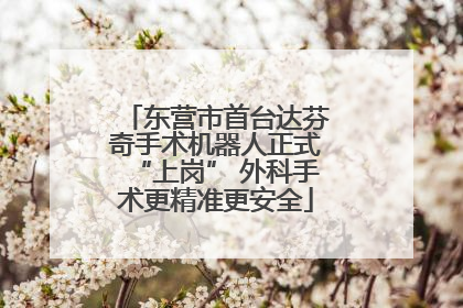 东营市首台达芬奇手术机器人正式“上岗” 外科手术更精准更安全