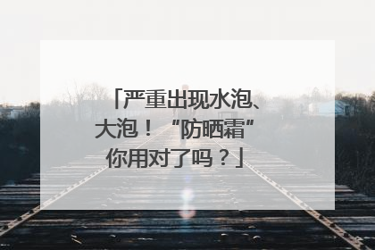 严重出现水泡、大泡！“防晒霜”你用对了吗？