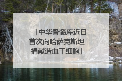 中华骨髓库近日首次向哈萨克斯坦捐献造血干细胞