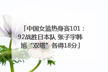 中国女篮热身赛101∶92战胜日本队 张子宇韩旭“双塔”各得18分