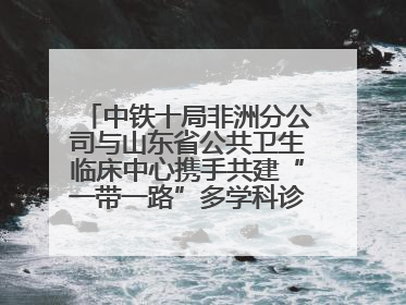 中铁十局非洲分公司与山东省公共卫生临床中心携手共建“一带一路”多学科诊疗协作网