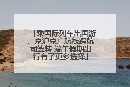 乘国际列车出国游、京沪京广航线跨航司签转 端午假期出行有了更多选择