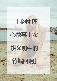 乡村·匠心故事丨农耕文明中的竹编回响
