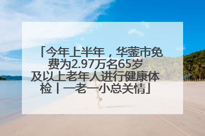 今年上半年，华蓥市免费为2.97万名65岁及以上老年人进行健康体检丨一老一小总关情