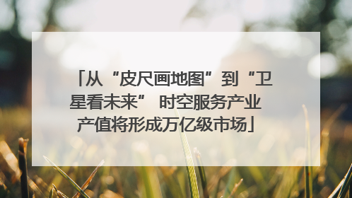 从“皮尺画地图”到“卫星看未来” 时空服务产业产值将形成万亿级市场