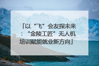 以“飞”会友探未来：“金陵工匠”无人机培训赋能就业新方向