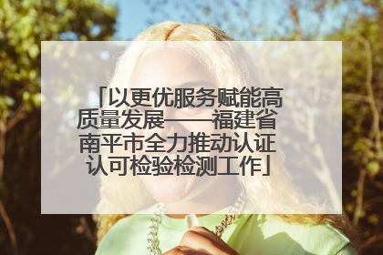 以更优服务赋能高质量发展——福建省南平市全力推动认证认可检验检测工作
