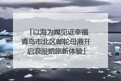 以海为媒见证幸福 青岛市北区邮轮母港开启浪漫婚旅新体验