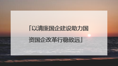 以清廉国企建设助力国资国企改革行稳致远