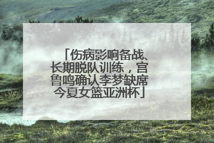 伤病影响备战、长期脱队训练，宫鲁鸣确认李梦缺席今夏女篮亚洲杯