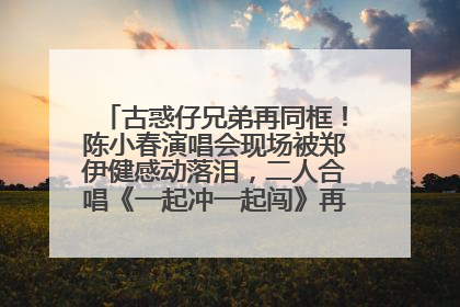 古惑仔兄弟再同框！陈小春演唱会现场被郑伊健感动落泪，二人合唱《一起冲一起闯》再现青春回忆