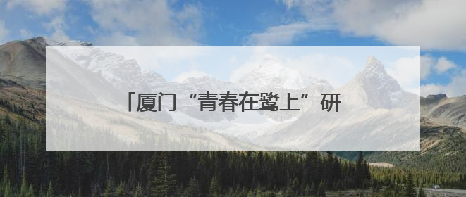 厦门“青春在鹭上”研习营开营，16台青解锁创业文化“双精彩”