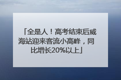 全是人！高考结束后威海站迎来客流小高峰，同比增长20%以上