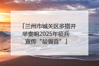 兰州市城关区多措并举奏响2025年征兵宣传“最强音”