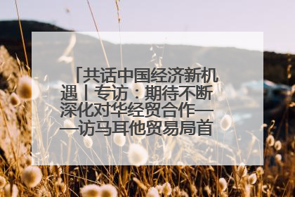 共话中国经济新机遇丨专访：期待不断深化对华经贸合作——访马耳他贸易局首席执行官布蒂吉格
