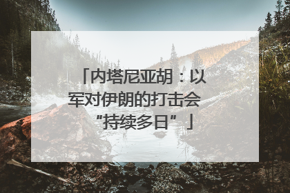 内塔尼亚胡：以军对伊朗的打击会“持续多日”