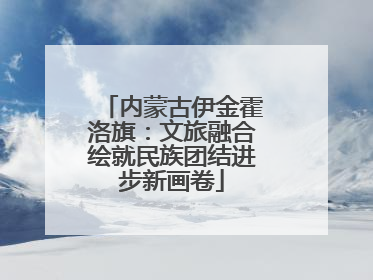 内蒙古伊金霍洛旗：文旅融合绘就民族团结进步新画卷