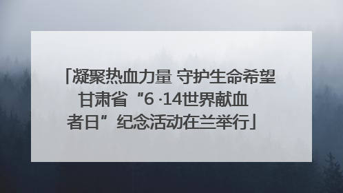 凝聚热血力量 守护生命希望 甘肃省“6 ·14世界献血者日”纪念活动在兰举行