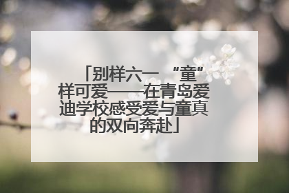 别样六一 “童”样可爱——在青岛爱迪学校感受爱与童真的双向奔赴