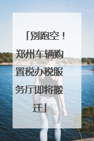 别跑空！郑州车辆购置税办税服务厅即将搬迁