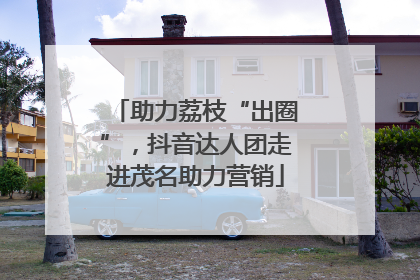 助力荔枝“出圈”，抖音达人团走进茂名助力营销