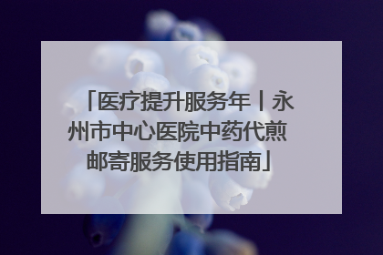 医疗提升服务年丨永州市中心医院中药代煎邮寄服务使用指南