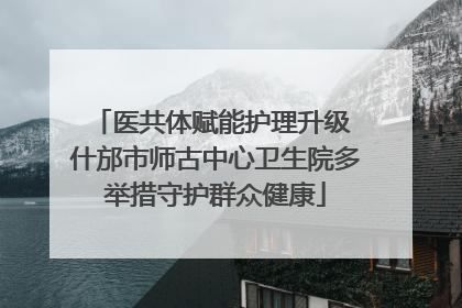医共体赋能护理升级 什邡市师古中心卫生院多举措守护群众健康