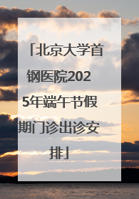 北京大学首钢医院2025年端午节假期门诊出诊安排