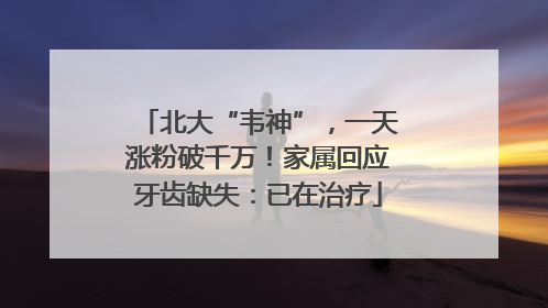 北大“韦神”，一天涨粉破千万！家属回应牙齿缺失：已在治疗