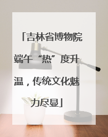 吉林省博物院端午“热”度升温，传统文化魅力尽显