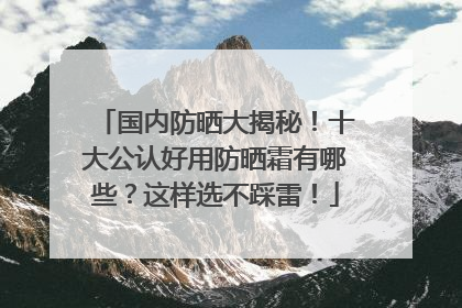 国内防晒大揭秘！十大公认好用防晒霜有哪些？这样选不踩雷！