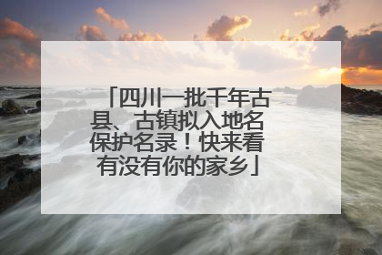 四川一批千年古县、古镇拟入地名保护名录！快来看有没有你的家乡