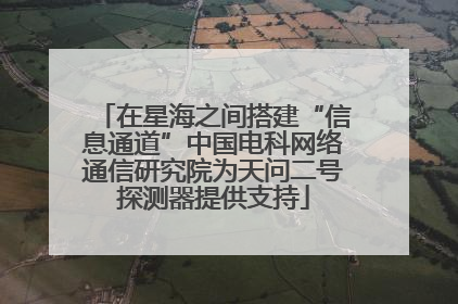 在星海之间搭建“信息通道”中国电科网络通信研究院为天问二号探测器提供支持
