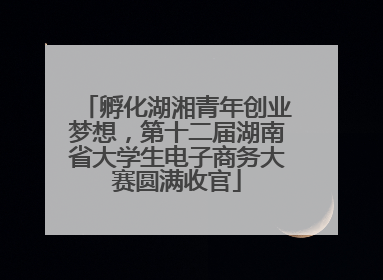 孵化湖湘青年创业梦想，第十二届湖南省大学生电子商务大赛圆满收官