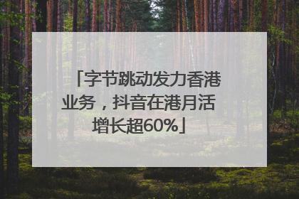 字节跳动发力香港业务，抖音在港月活增长超60%