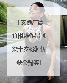 安徽广德：竹根雕作品《梁丰岁稔》斩获金鼎奖