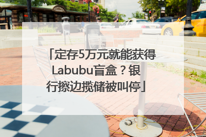 定存5万元就能获得Labubu盲盒？银行擦边揽储被叫停