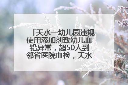 天水一幼儿园违规使用添加剂致幼儿血铅异常，超50人到邻省医院血检，天水派专员到西安协助