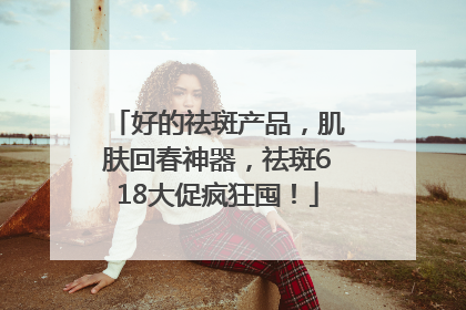 好的祛斑产品，肌肤回春神器，祛斑618大促疯狂囤！