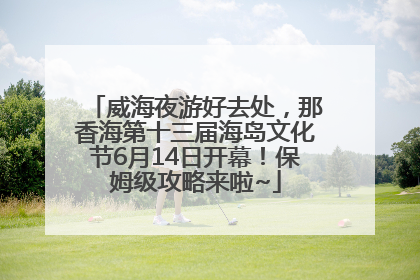 威海夜游好去处，那香海第十三届海岛文化节6月14日开幕！保姆级攻略来啦~