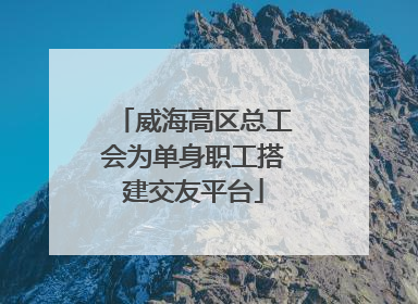 威海高区总工会为单身职工搭建交友平台