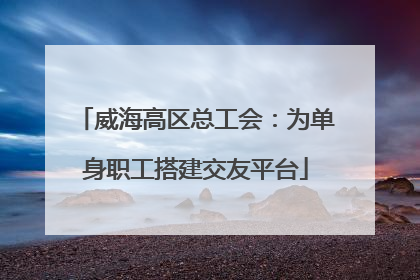 威海高区总工会：为单身职工搭建交友平台
