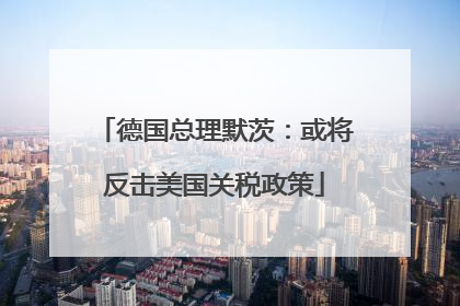 德国总理默茨：或将反击美国关税政策