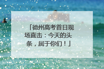 德州高考首日现场直击：今天的头条，属于你们！