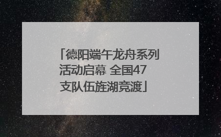 德阳端午龙舟系列活动启幕 全国47支队伍旌湖竞渡