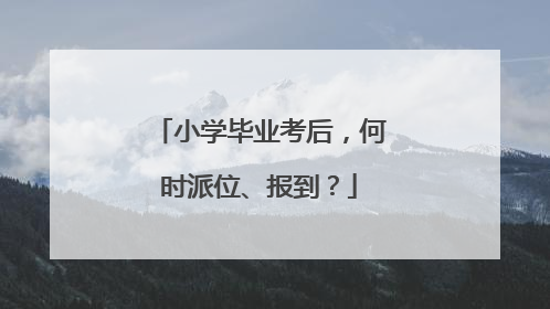 小学毕业考后，何时派位、报到？