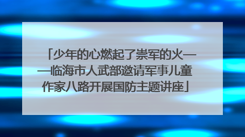 少年的心燃起了崇军的火——临海市人武部邀请军事儿童作家八路开展国防主题讲座