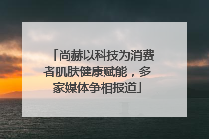 尚赫以科技为消费者肌肤健康赋能，多家媒体争相报道