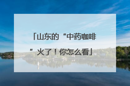 山东的“中药咖啡”火了！你怎么看