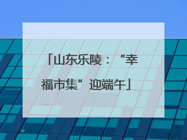 山东乐陵：“幸福市集”迎端午